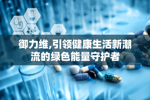 御力维,引领健康生活新潮流的绿色能量守护者