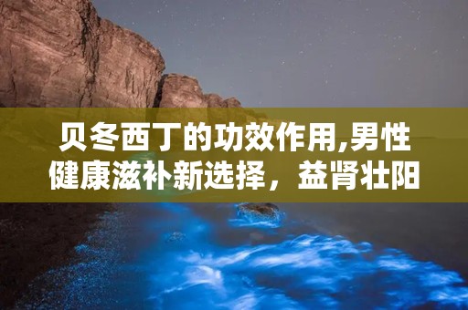 贝冬西丁的功效作用,男性健康滋补新选择，益肾壮阳、缓解疲劳、提升免疫力