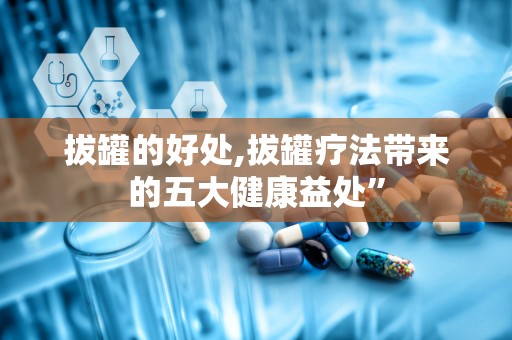 拔罐的好处,拔罐疗法带来的五大健康益处”