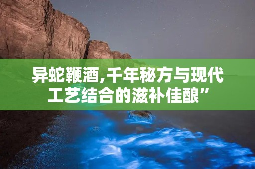 异蛇鞭酒,千年秘方与现代工艺结合的滋补佳酿”