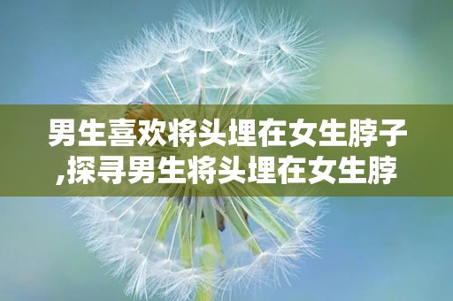 男生喜欢将头埋在女生脖子,探寻男生将头埋在女生脖子背后的情感密码