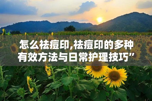怎么祛痘印,祛痘印的多种有效方法与日常护理技巧”