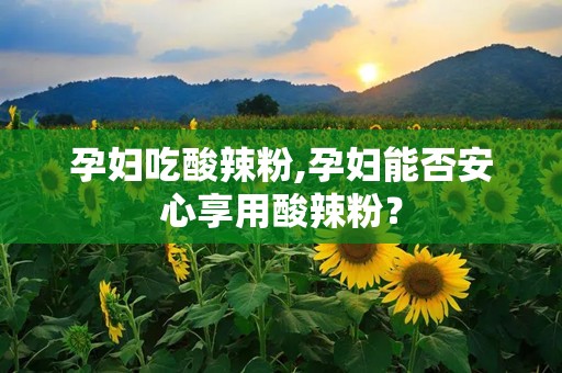 孕妇吃酸辣粉,孕妇能否安心享用酸辣粉？