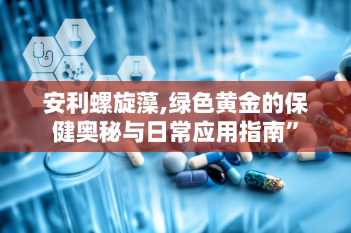 安利螺旋藻,绿色黄金的保健奥秘与日常应用指南”