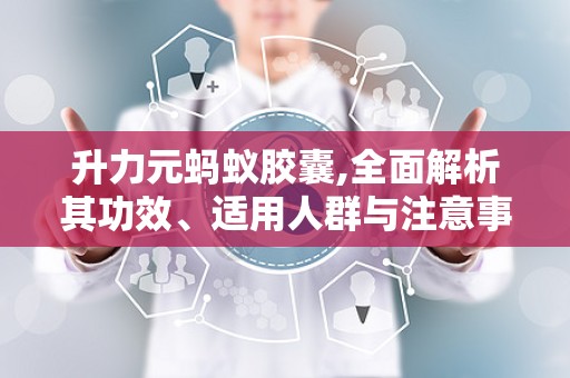 升力元蚂蚁胶囊,全面解析其功效、适用人群与注意事项