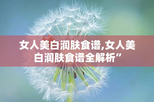 女人美白润肤食谱,女人美白润肤食谱全解析”