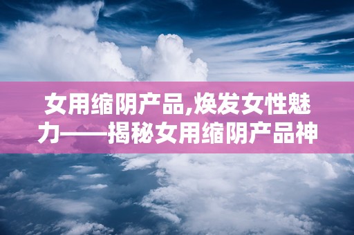 女用缩阴产品,焕发女性魅力——揭秘女用缩阴产品神奇效果”