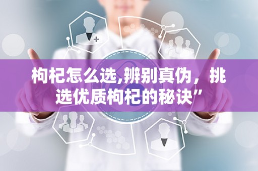 枸杞怎么选,辨别真伪，挑选优质枸杞的秘诀”