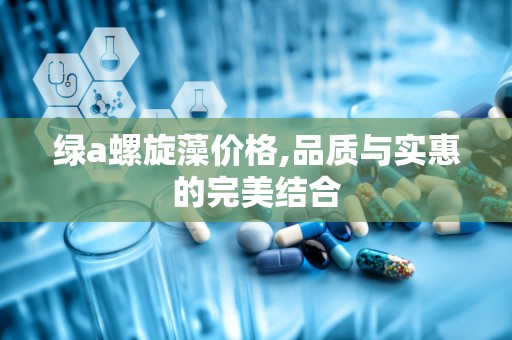 绿a螺旋藻价格,品质与实惠的完美结合