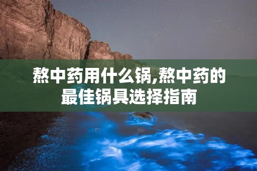 熬中药用什么锅,熬中药的最佳锅具选择指南