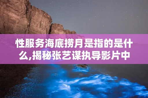 性服务海底捞月是指的是什么,揭秘张艺谋执导影片中的爱情与欲望纠葛