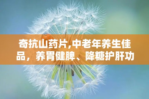 奇抗山药片,中老年养生佳品，养胃健脾、降糖护肝功效解析”