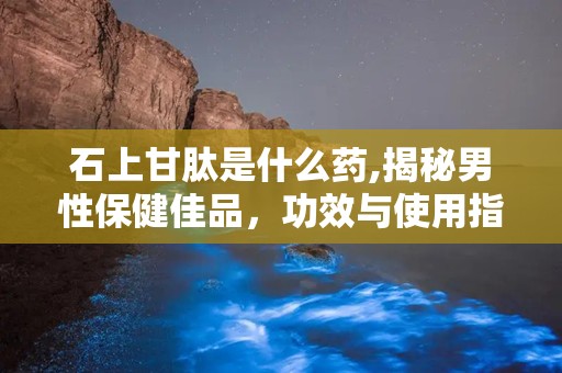 石上甘肽是什么药,揭秘男性保健佳品，功效与使用指南