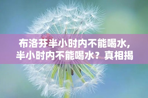布洛芬半小时内不能喝水,半小时内不能喝水？真相揭秘”
