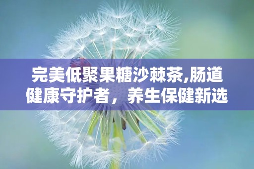 完美低聚果糖沙棘茶,肠道健康守护者，养生保健新选择”