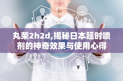 丸荣2h2d,揭秘日本延时喷剂的神奇效果与使用心得