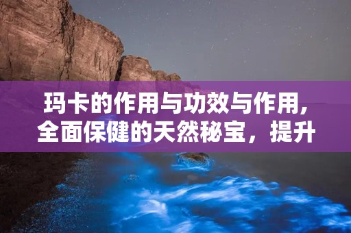 玛卡的作用与功效与作用,全面保健的天然秘宝，提升精力与活力的天然良药