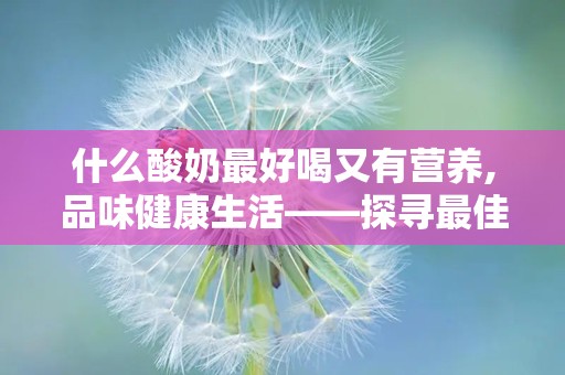 什么酸奶最好喝又有营养,品味健康生活——探寻最佳口感与营养的完美结合