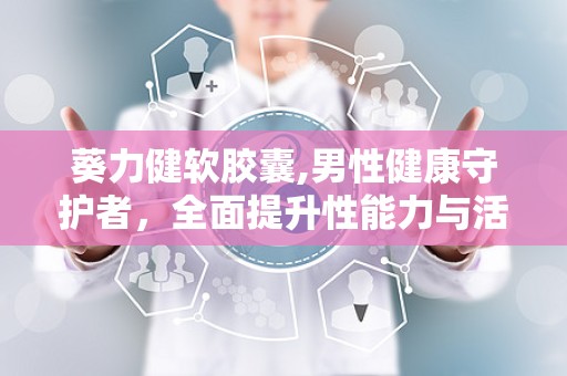 葵力健软胶囊,男性健康守护者，全面提升性能力与活力”