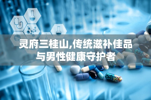 灵府三桂山,传统滋补佳品与男性健康守护者