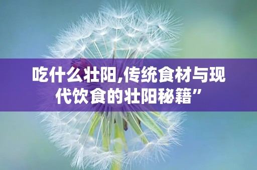 吃什么壮阳,传统食材与现代饮食的壮阳秘籍”