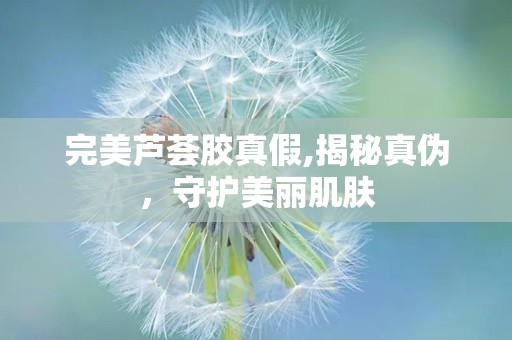 完美芦荟胶真假,揭秘真伪，守护美丽肌肤