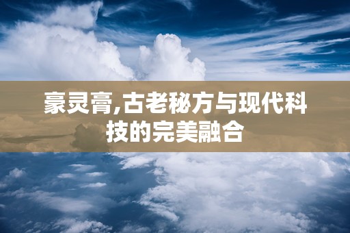 豪灵膏,古老秘方与现代科技的完美融合