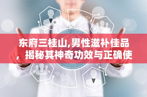 东府三桂山,男性滋补佳品，揭秘其神奇功效与正确使用方法