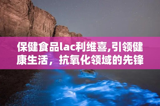 保健食品lac利维喜,引领健康生活，抗氧化领域的先锋品牌”