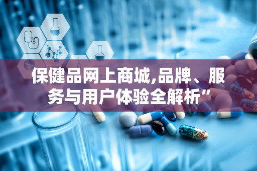 保健品网上商城,品牌、服务与用户体验全解析”