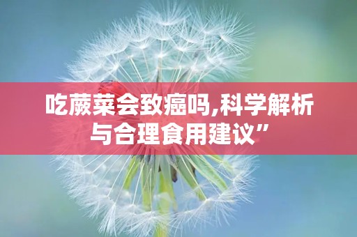 吃蕨菜会致癌吗,科学解析与合理食用建议”