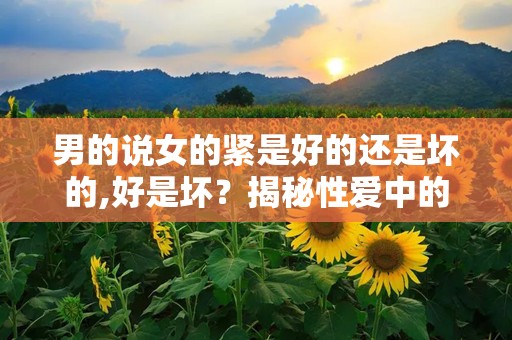 男的说女的紧是好的还是坏的,好是坏？揭秘性爱中的紧致感之谜