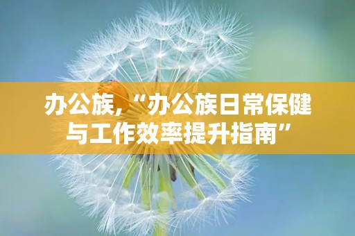 办公族,“办公族日常保健与工作效率提升指南”