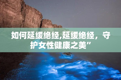 如何延缓绝经,延缓绝经，守护女性健康之美”