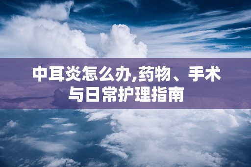 中耳炎怎么办,药物、手术与日常护理指南