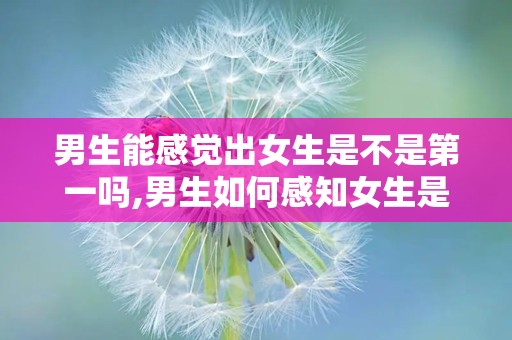 男生能感觉出女生是不是第一吗,男生如何感知女生是否为初恋