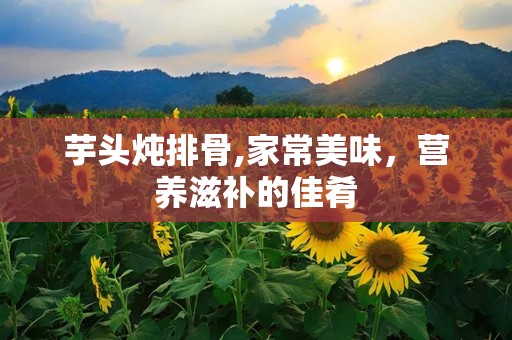 芋头炖排骨,家常美味，营养滋补的佳肴