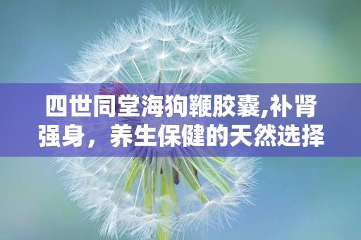 四世同堂海狗鞭胶囊,补肾强身，养生保健的天然选择