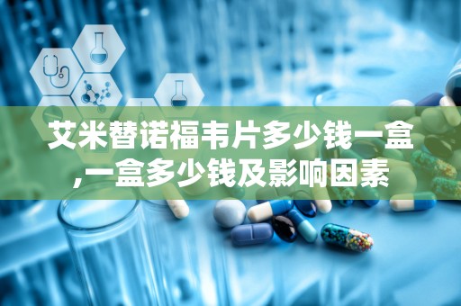 艾米替诺福韦片多少钱一盒,一盒多少钱及影响因素