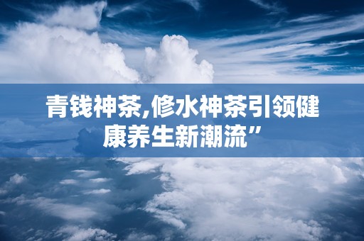 青钱神茶,修水神茶引领健康养生新潮流”