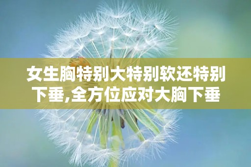 女生胸特别大特别软还特别下垂,全方位应对大胸下垂挑战