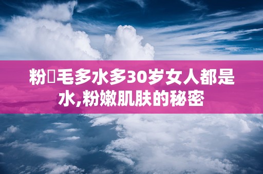 粉泬毛多水多30岁女人都是水,粉嫩肌肤的秘密