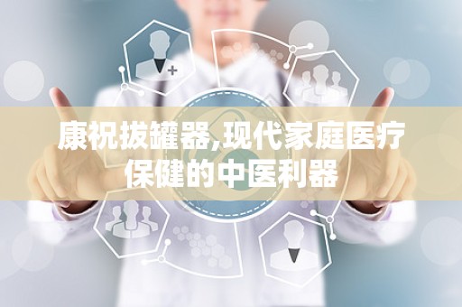 康祝拔罐器,现代家庭医疗保健的中医利器