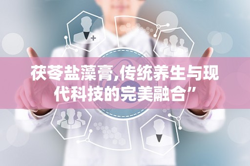 茯苓盐藻膏,传统养生与现代科技的完美融合”