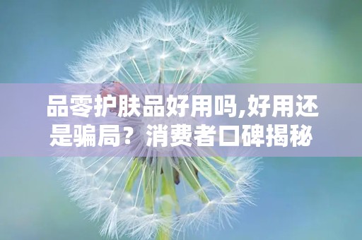 品零护肤品好用吗,好用还是骗局？消费者口碑揭秘