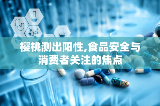 樱桃测出阳性,食品安全与消费者关注的焦点