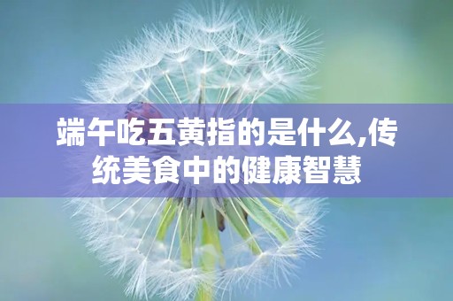 端午吃五黄指的是什么,传统美食中的健康智慧