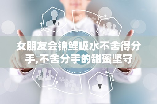 女朋友会锦鲤吸水不舍得分手,不舍分手的甜蜜坚守
