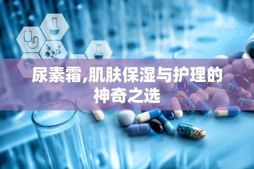 尿素霜,肌肤保湿与护理的神奇之选