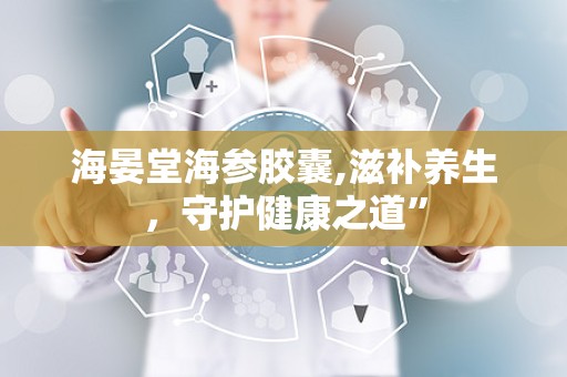 海晏堂海参胶囊,滋补养生，守护健康之道”